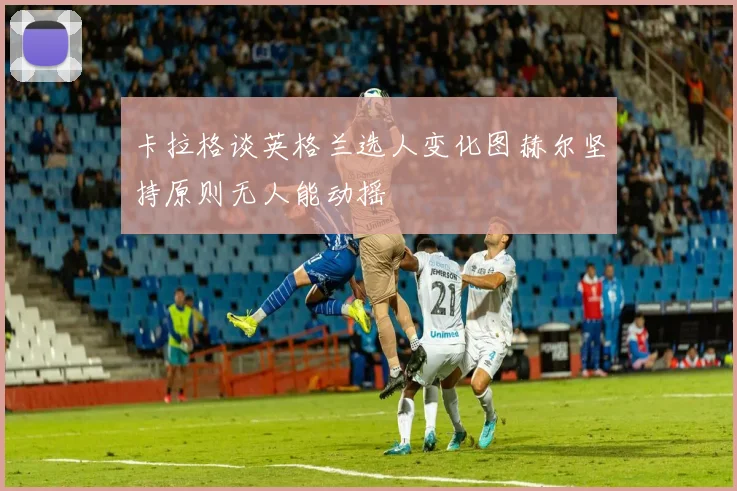 卡拉格谈英格兰选人变化图赫尔坚持原则无人能动摇